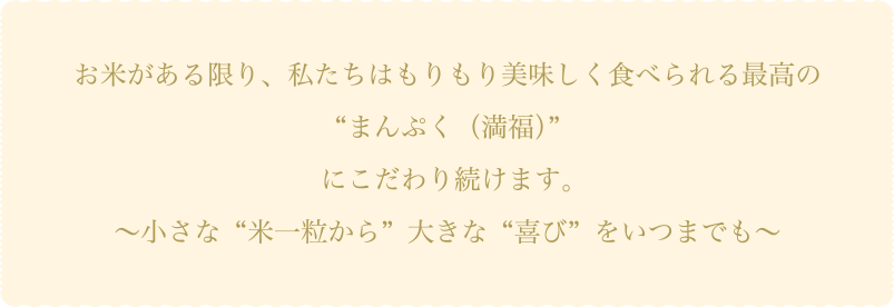 お米がある限り、私たちはもりもり美味しく食べられる最高の“まんぷく（満福）”にこだわり続けます。～小さな“米一粒から”大きな“喜び”をいつまでも～